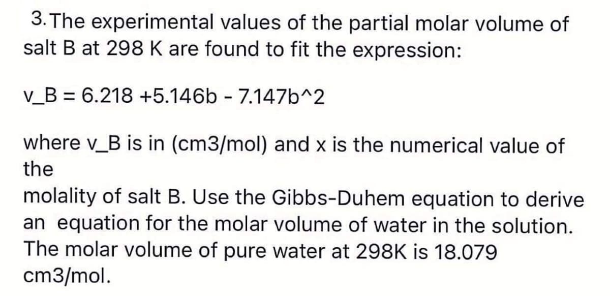 3. The experimental values of the partial molar volume of
salt B at 298 K are found to fit the expression:
v_B = 6.218 +5.146b - 7.147b^2
where v_B is in (cm3/mol) and x is the numerical value of
the
molality of salt B. Use the Gibbs-Duhem equation to derive
an equation for the molar volume of water in the solution.
The molar volume of pure water at 298K is 18.079
cm3/mol.
