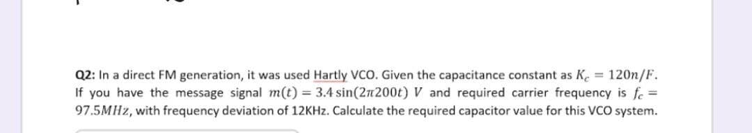 Q2: In a direct FM generation, it was used Hartly VCO. Given the capacitance constant as Ke = 120n/F.
If you have the message signal m(t) = 3.4 sin(2n200t) V and required carrier frequency is fe =
97.5MHZ, with frequency deviation of 12KHZ. Calculate the required capacitor value for this VCO system.
