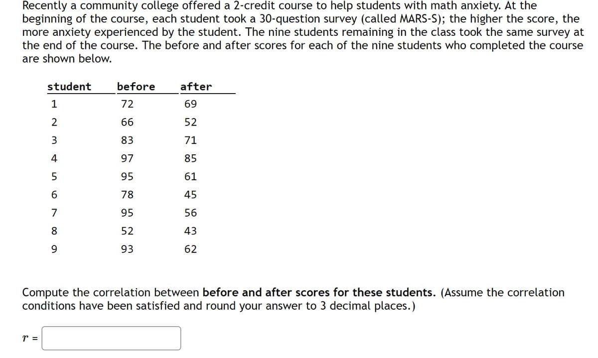 Recently a community college offered a 2-credit course to help students with math anxiety. At the
beginning of the course, each student took a 30-question survey (called MARS-S); the higher the score, the
more anxiety experienced by the student. The nine students remaining in the class took the same survey at
the end of the course. The before and after scores for each of the nine students who completed the course
are shown below.
student
before
after
1
72
69
2
66
52
83
71
4
97
85
95
61
78
45
95
56
8
52
43
9.
93
62
Compute the correlation between before and after scores for these students. (Assume the correlation
conditions have been satisfied and round your answer to 3 decimal places.)
r =
67
