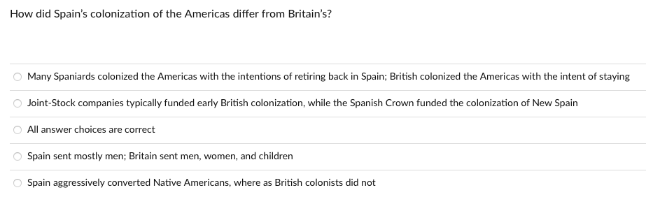 How did Spain's colonization of the Americas differ from Britain's?
Many Spaniards colonized the Americas with the intentions of retiring back in Spain; British colonized the Americas with the intent of staying
Joint-Stock companies typically funded early British colonization, while the Spanish Crown funded the colonization of New Spain
All answer choices are correct
Spain sent mostly men; Britain sent men, women, and children
Spain aggressively converted Native Americans, where as British colonists did not
