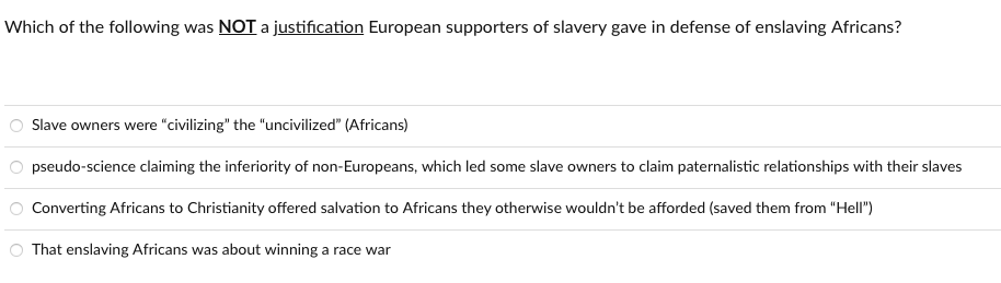 Which of the following was NOT a justification European supporters of slavery gave in defense of enslaving Africans?
Slave owners were "civilizing" the "uncivilized" (Africans)
pseudo-science claiming the inferiority of non-Europeans, which led some slave owners to claim paternalistic relationships with their slaves
Converting Africans to Christianity offered salvation to Africans they otherwise wouldn't be afforded (saved them from "Hell")
O That enslaving Africans was about winning a race war
