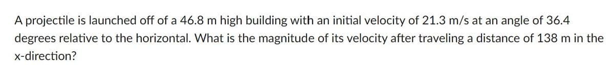 A projectile is launched off of a 46.8 m high building with an initial velocity of 21.3 m/s at an angle of 36.4
degrees relative to the horizontal. What is the magnitude of its velocity after traveling a distance of 138 m in the
x-direction?
