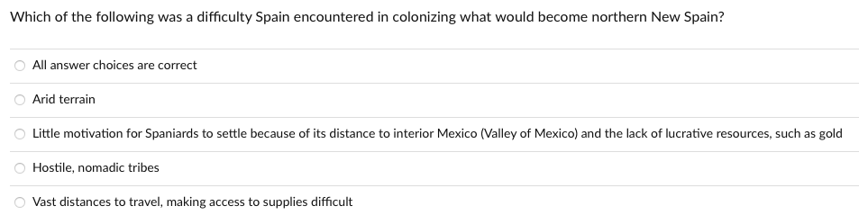 Which of the following was a difficulty Spain encountered in colonizing what would become northern New Spain?
All answer choices are correct
Arid terrain
O Little motivation for Spaniards to settle because of its distance to interior Mexico (Valley of Mexico) and the lack of lucrative resources, such as gold
Hostile, nomadic tribes
Vast distances to travel, making access to supplies difficult
