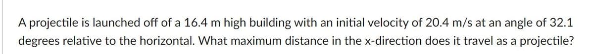 A projectile is launched off of a 16.4 m high building with an initial velocity of 20.4 m/s at an angle of 32.1
degrees relative to the horizontal. What maximum distance in the x-direction does it travel as a projectile?
