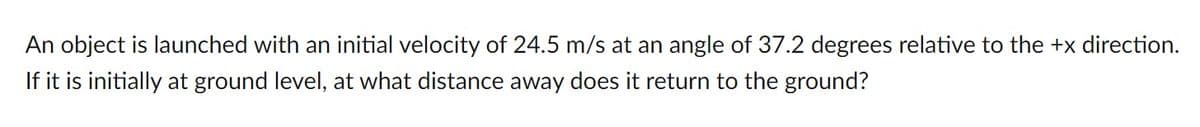 An object is launched with an initial velocity of 24.5 m/s at an angle of 37.2 degrees relative to the +x direction.
If it is initially at ground level, at what distance away does it return to the ground?
