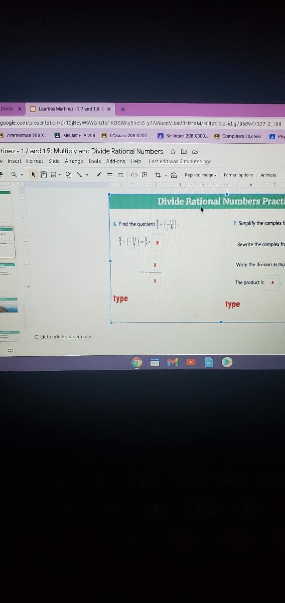 Divide x
O Lourdes Martinez - 1.7 and 1.9: x
google.com/presentation/d/13 NeyW6WGruls1KOswhy5neh3 y2AWucnVJpM3HzrXM/edit #slide=id.g7968947327. 0 168
A Zimmerman 209 X.
A Meuser ELA 208
E D'Orazio 208 X200.
A Seningen 20B X300.
A Computers 208 Sec.
-tinez - 1.7 and 1.9: Multiply and Divide Rational Numbers * D O
w Insert Format Slide Arrange Tools Add-ons Help
Last edit was 3 minutes ago
Q . * D D- O -
t - 2 Replace Image -
Farmat aptions
Animate
Divide Rational Numbers Practi
6. Find the quotient+ (-).
7. Simplify the complex fi
Rewrite the complex fra
Write the division as mu
The product is
type
type
Click to add speaker riotes
