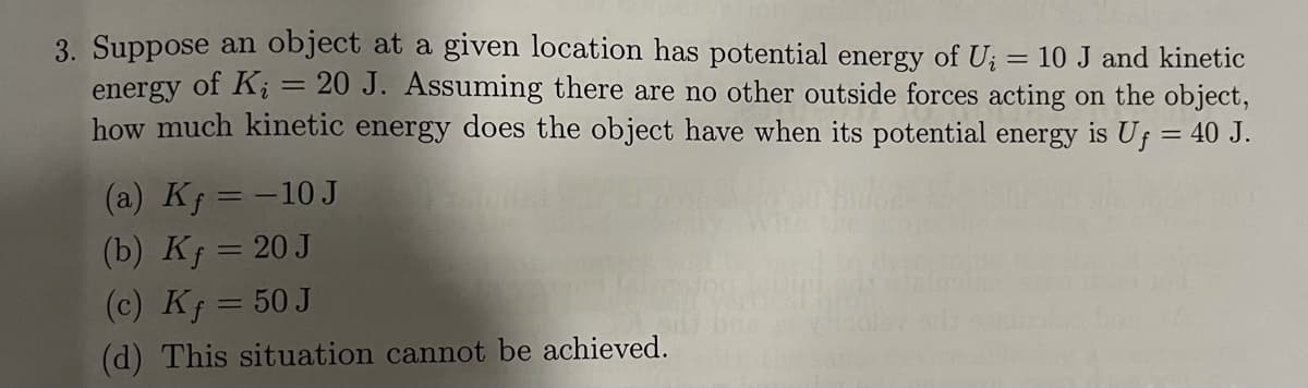 3. Suppose an object at a given location has potential energy of U; = 10 J and kinetic
energy of K; = 20 J. Assuming there are no other outside forces acting on the object,
how much kinetic energy does the object have when its potential energy is Uf = 40 J.
(a) Kf = -10 J
(b) Kj = 20 J
(c) Kf = 50 J
%3D
|
(d) This situation cannot be achieved.
