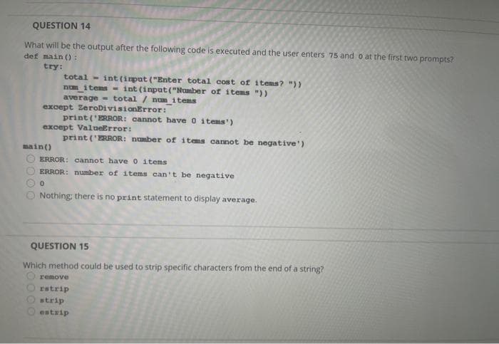 QUESTION 14
What will be the output after the following code is executed and the user enters 75 and o at the first two prompts?
def main ():
try:
total- int (input ("Enter total cost of items? "))
num_items- int (input("Number of items "))
average total / num_items
except ZeroDivisionError:
except ValueError:
print ('ERROR: number of items cannot be negative')
main()
print('ERROR: cannot have 0 items')
ERROR: cannot have 0 items
ERROR: number of items can't be negative
0
Nothing: there is no print statement to display average.
QUESTION 15
Which method could be used to strip specific characters from the end of a string?
remove
rstrip
strip
estrip