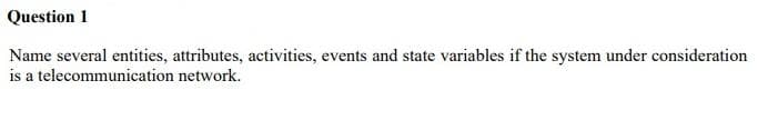 Question 1
Name several entities, attributes, activities, events and state variables if the system under consideration
is a telecommunication network.