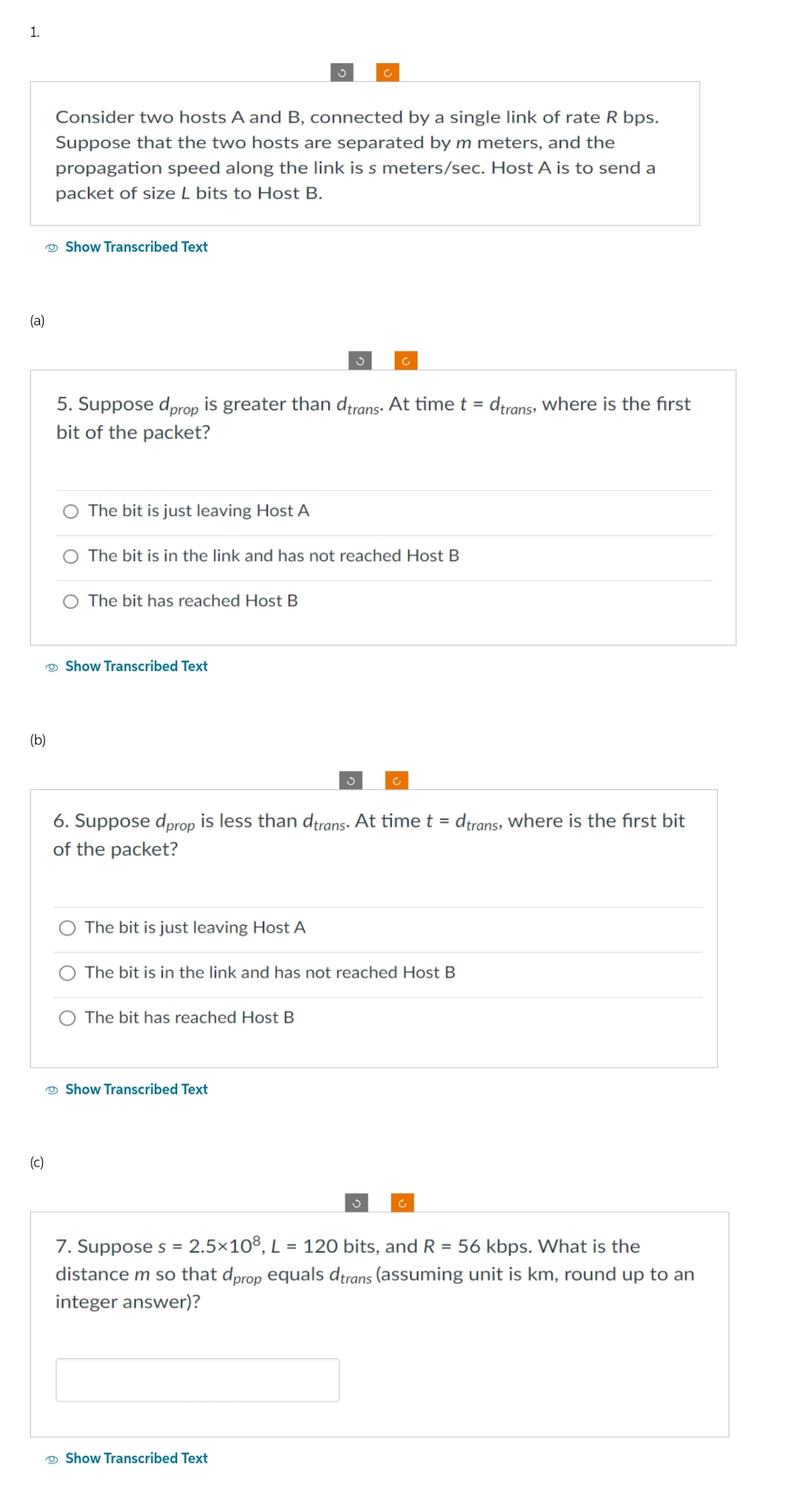 1.
(a)
(b)
(c)
Consider two hosts A and B, connected by a single link of rate R bps.
Suppose that the two hosts are separated by m meters, and the
propagation speed along the link is s meters/sec. Host A is to send a
packet of size L bits to Host B.
Show Transcribed Text
5. Suppose dprop is greater than dtrans. At time t = dtrans, where is the first
bit of the packet?
The bit is just leaving Host A
O The bit is in the link and has not reached Host B
O The bit has reached Host B
Show Transcribed Text
The bit is just leaving Host A
S
6. Suppose dprop is less than dtrans. At time t = dtrans, where is the first bit
of the packet?
The bit has reached Host B
The bit is in the link and has not reached Host B
Show Transcribed Text
Ć
Show Transcribed Text
3
7. Suppose s = 2.5×108, L = 120 bits, and R = 56 kbps. What is the
distance m so that dprop equals dtrans (assuming unit is km, round up to an
integer answer)?