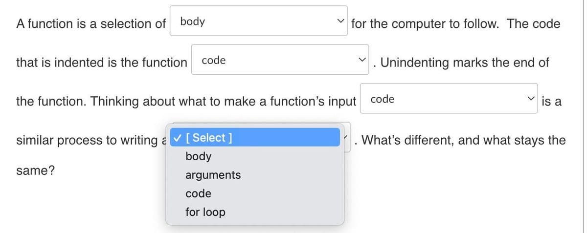 A function is a selection of body
that is indented is the function code
for the computer to follow. The code
same?
Unindenting marks the end of
the function. Thinking about what to make a function's input code
similar process to writing a ✔ [ Select ]
body
arguments
code
for loop
✓is a
What's different, and what stays the