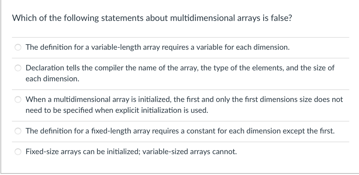 Which of the following statements about multidimensional arrays is false?
The definition for a variable-length array requires a variable for each dimension.
Declaration tells the compiler the name of the array, the type of the elements, and the size of
each dimension.
When a multidimensional array is initialized, the first and only the first dimensions size does not
need to be specified when explicit initialization is used.
The definition for a fixed-length array requires a constant for each dimension except the first.
Fixed-size arrays can be initialized; variable-sized arrays cannot.