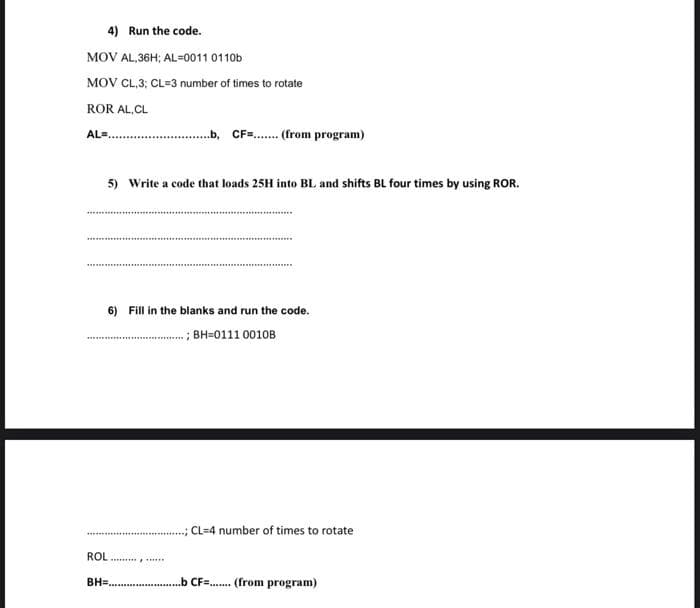 4) Run the code.
MOV AL,36H; AL=0011 0110b
MOV CL,3; CL=3 number of times to rotate
ROR AL,CL
AL=₁
5) Write a code that loads 25H into BL and shifts BL four times by using ROR.
6) Fill in the blanks and run the code.
;BH-0111 0010B
……………………………………
b, CF=....... (from program)
ROL
***********
..; CL-4 number of times to rotate
BH=........................b CF........ (from program)