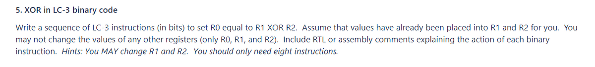 5. XOR in LC-3 binary code
Write a sequence of LC-3 instructions (in bits) to set RO equal to R1 XOR R2. Assume that values have already been placed into R1 and R2 for you. You
may not change the values of any other registers (only R0, R1, and R2). Include RTL or assembly comments explaining the action of each binary
instruction. Hints: You MAY change R1 and R2. You should only need eight instructions.