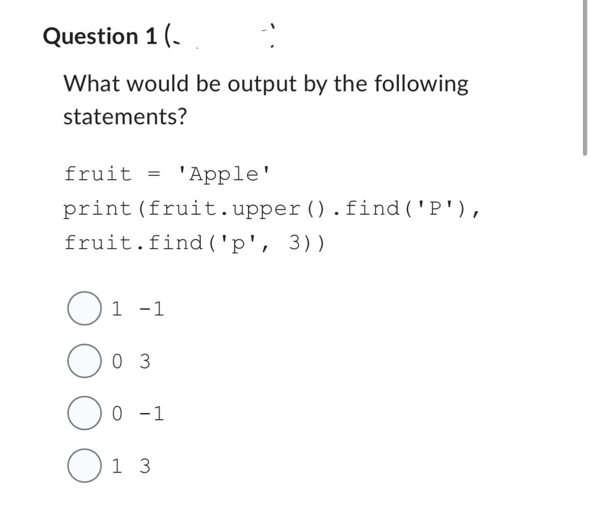 Question 1 (
What would be output by the following
statements?
fruit =
print
1
(fruit.upper().find('P'),
fruit.find('p', 3))
-1
0 3
'Apple'
O
0 1 3
0 -1