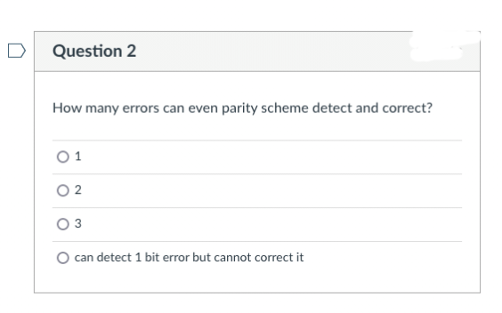 Question 2
How many errors can even parity scheme detect and correct?
1
02
0 3
O can detect 1 bit error but cannot correct it