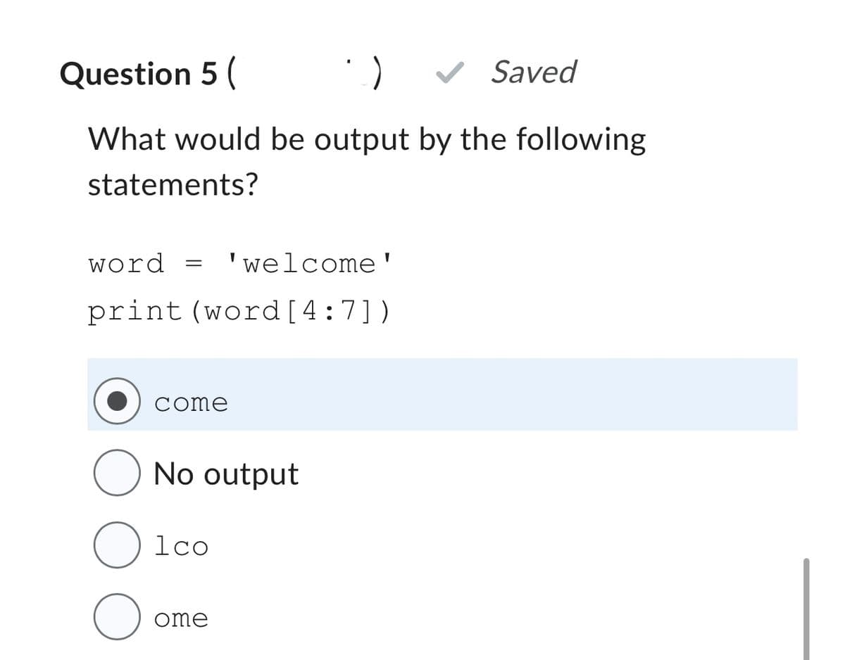 Question 5
✔ Saved
What would be output by the following
statements?
word =
'welcome'
print (word [4:7])
come
O No output
O 1co
ome