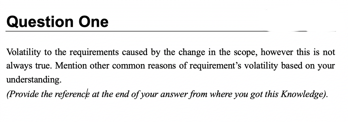 Question One
Volatility to the requirements caused by the change in the scope, however this is not
always true. Mention other common reasons of requirement's volatility based on your
understanding.
(Provide the reference at the end of your answer from where you got this Knowledge).