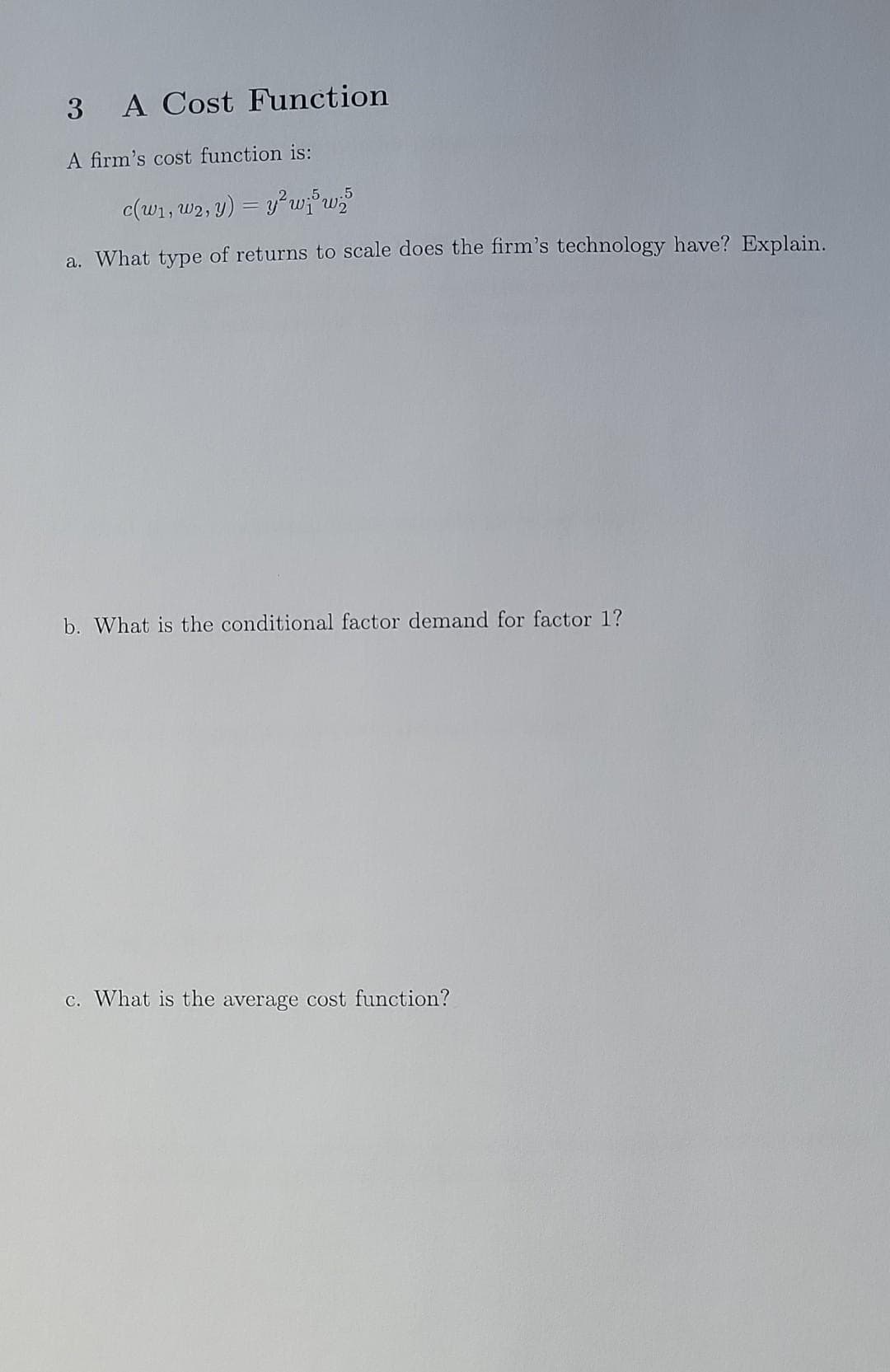 3 A Cost Function
A firm's cost function is:
c(w₁, W2, y) = y² wij5 w;5
a. What type of returns to scale does the firm's technology have? Explain.
b. What is the conditional factor demand for factor 1?
c. What is the average cost function?