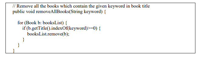 // Remove all the books which contain the given keyword in book title
public void removeAllBooks(String keyword) {
for (Book b: booksList) {
if (b.getTitle().indexOf(keyword)>=0) {
}
booksList.remove(b);