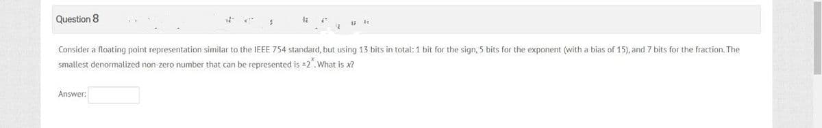 Question 8
12
Answer:
$
la
Consider a floating point representation similar to the IEEE 754 standard, but using 13 bits in total: 1 bit for the sign, 5 bits for the exponent (with a bias of 15), and 7 bits for the fraction. The
smallest denormalized non-zero number that can be represented is +2. What is x?