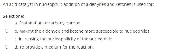 An acid catalyst in nucleophilic addition of aldehydes and ketones is used for:
Select one:
a. Protonation of carbonyl carbon
b. Making the aldehyde and ketone more susceptible to nucleophiles
c. Increasing the nucleophilicity of the nucleophile
d. To provide a medium for the reaction.
