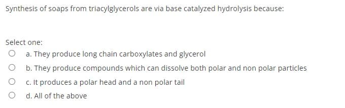 Synthesis of soaps from triacylglycerols are via base catalyzed hydrolysis because:
Select one:
O a. They produce long chain carboxylates and glycerol
O b. They produce compounds which can dissolve both polar and non polar particles
c. It produces a polar head and a non polar tail
O d. All of the above
