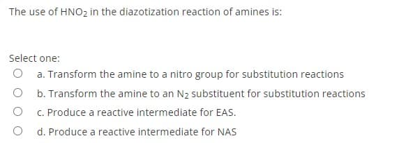 The use of HNO2 in the diazotization reaction of amines is:
Select one:
O a. Transform the amine to a nitro group for substitution reactions
b. Transform the amine to an N2 substituent for substitution reactions
C. Produce a reactive intermediate for EAS.
d. Produce a reactive intermediate for NAS
