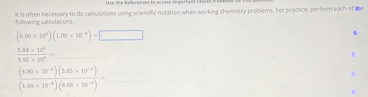 Use the References to access important values if nee
It is often necessary to do calculations using scientific notation when working chemistry problems. For practice, perform each of the
following calculations.
(6.9⁹0 × 106) (1.00 × 10-8) -
5.84 × 104
8.95 x 104
(8.90 × 10-5) (3.65 × 10-
x
(1.00 × 10-³) (8.66 × 10-4)