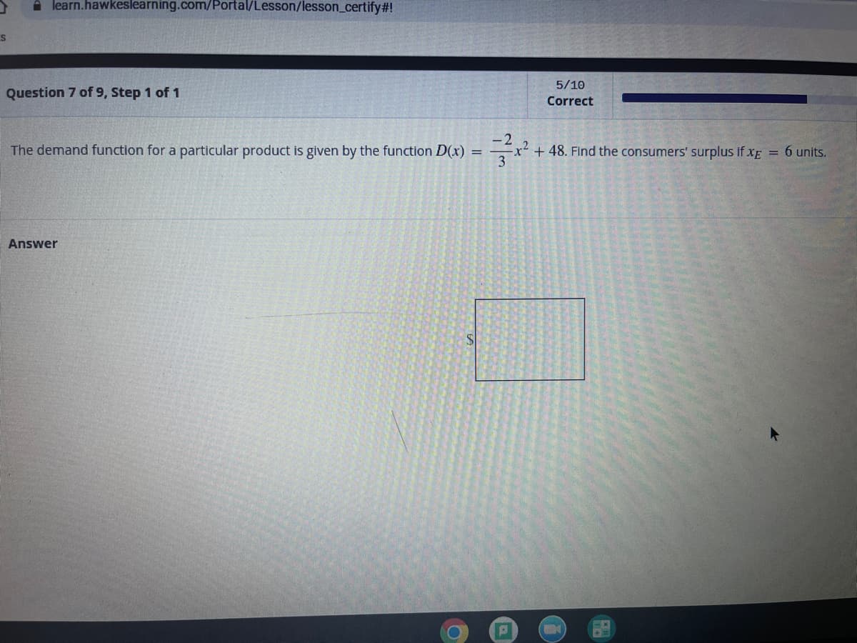 A learn.hawkeslearning.com/Portal/Lesson/lesson_certify#!
5/10
Question 7 of 9, Step 1 of 1
Correct
-2
x+48. Find the consumers' surplus if xE = 6 units.
3
The demand function for a particular product is given by the function D(x) =
Answer
