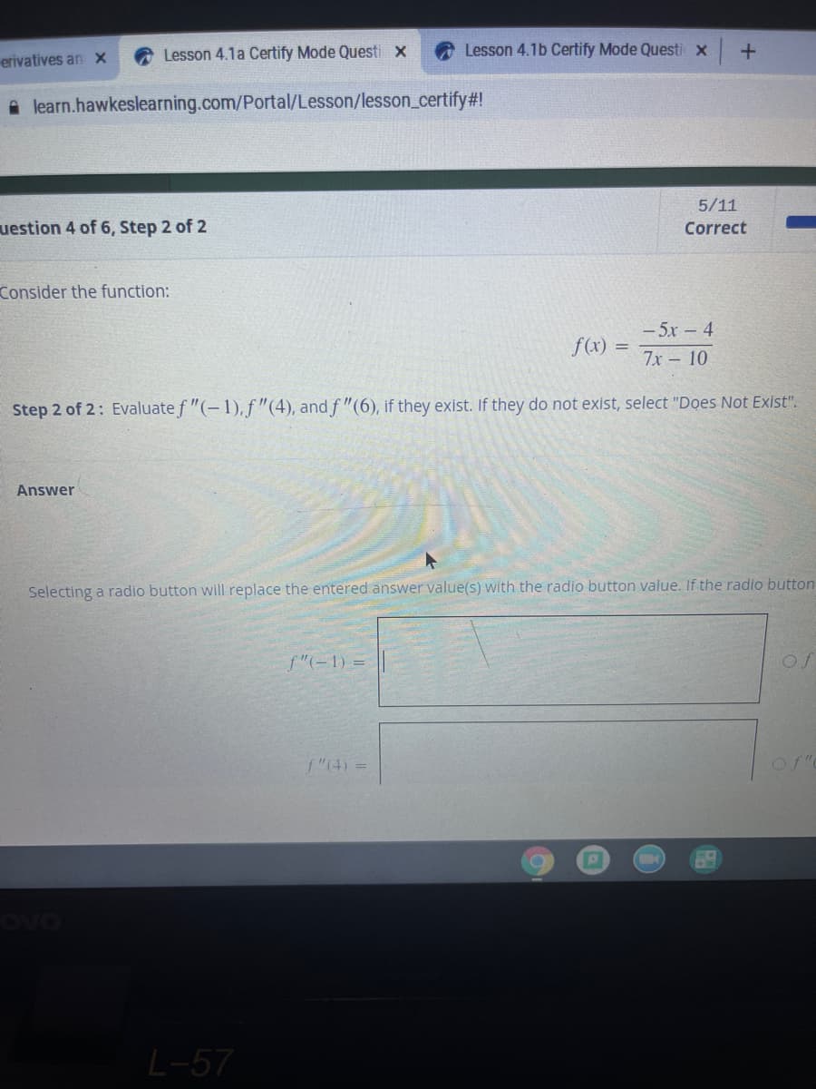 Lesson 4.1a Certify Mode Questi x
Lesson 4.1b Certify Mode Questi x
erivatives an x
A learn.hawkeslearning.com/Portal/Lesson/lesson_certify#!
5/11
uestion 4 of 6, Step 2 of 2
Correct
Consider the function:
- 5x 4
7х - 10
f(x) =
Step 2 of 2: Evaluate f "(-1), f"(4), and f "(6), if they exist. If they do not exist, select "Does Not Exist".
Answer
Selecting a radio button will replace the entered answer value(s) with the radio button value. If the radio button
f"(-1) =
f"(4) =
L-57
