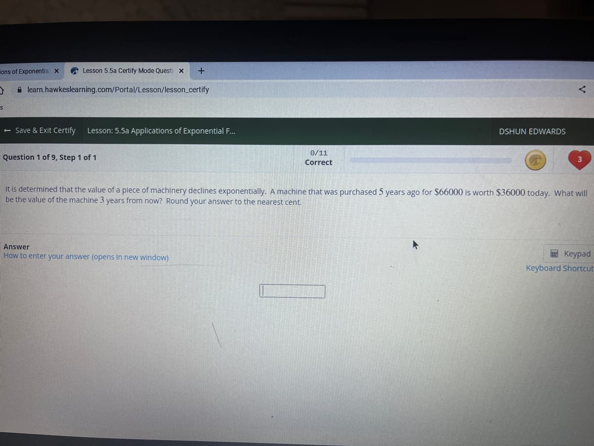 ions of Exponentia x
A Lesson 5.5a Certify Mode Questi x
A learn.hawkeslearning.com/Portal/Lesson/lesson_certify
<- Save & Exit Certify
Lesson: 5.5a Applications of Exponential ..
DSHUN EDWARDS
0/11
Question 1 of 9, Step 1 of 1
Correct
It is determined that the value of a piece of machinery declines exponentially. A machine that was purchased 5 years ago for $66000 is worth $36000 today. What will
be the value of the machine 3 years from now? Round your answer to the nearest cent.
Answer
How to enter your answer (opens in new window)
E Keypad
Keyboard Shortcut
