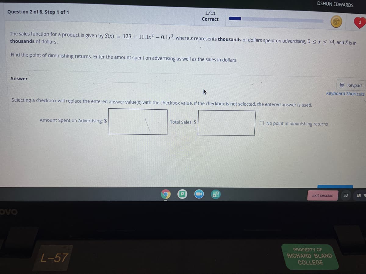 DSHUN EDWARDS
Question 2 of 6, Step 1 of 1
1/11
Correct
The sales function for a product is given by S(x) = 123 + 11.1x? - 0.1x, where x represents thousands of dollars spent on advertising, 0 < x < 74, and S is in
thousands of dollars.
Find the point of diminishing returns. Enter the amount spent on advertising as well as the sales in dollars.
Answer
即 Keypad
Keyboard Shortcuts
Selecting a checkbox will replace the entered answer value(s) with the checkbox value. If the checkbox is not selected, the entered answer is used.
Amount Spent on Advertising: $
Total Sales: $
O No point of diminishing returns
Exit session
ovo
PROPERTY OF
L-57
RICHARD BLAND
COLLEGE
