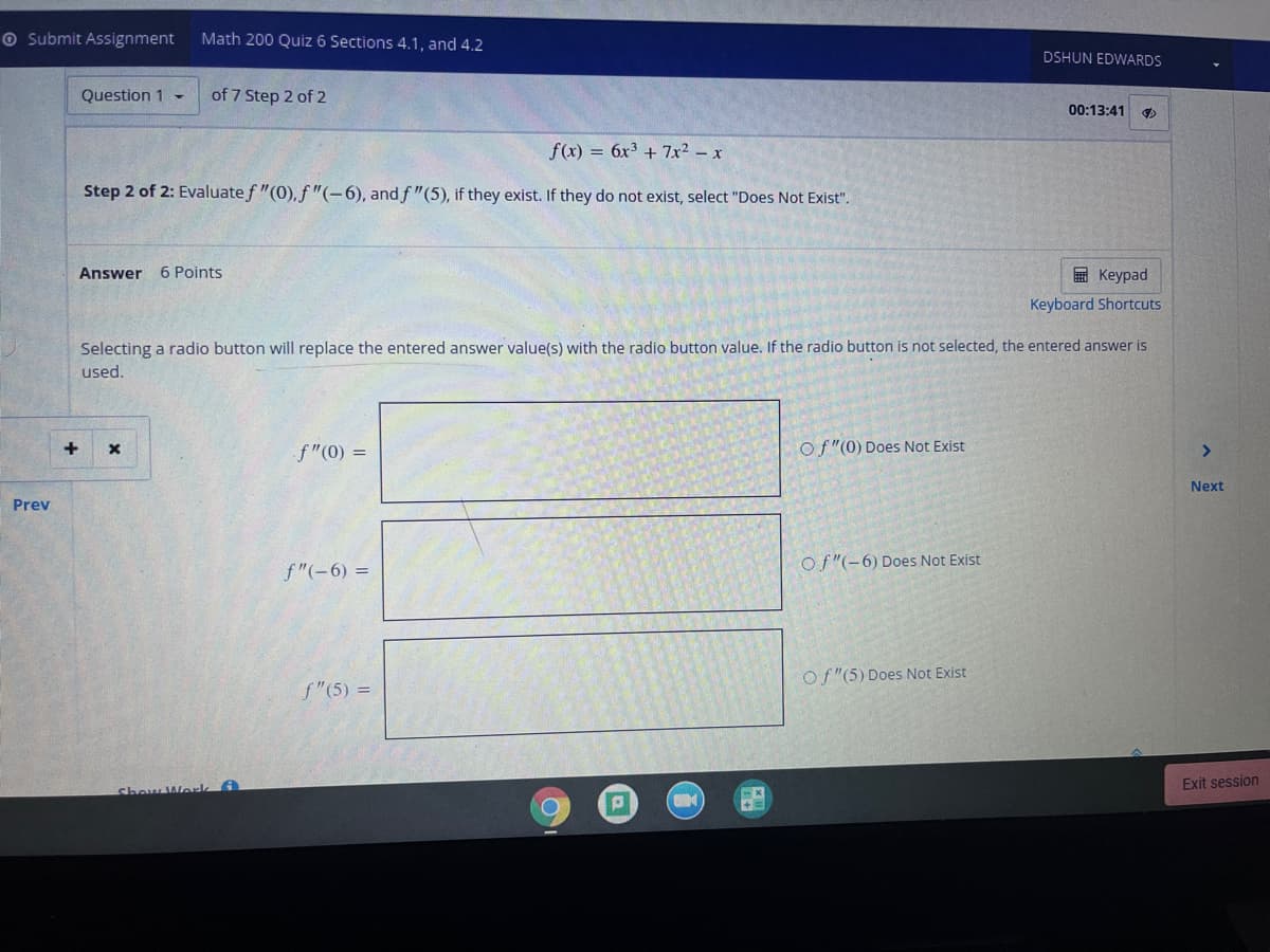 O Submit Assignment
Math 200 Quiz 6 Sections 4.1, and 4.2
DSHUN EDWARDS
Question 1 -
of 7 Step 2 of 2
00:13:41
f(x) = 6x³ + 7x² – x
Step 2 of 2: Evaluate f "(0), f "(-6), and f "(5), if they exist. If they do not exist, select "Does Not Exis".
Answer
6 Points
国 Keypad
Keyboard Shortcuts
Selecting a radio button will replace the entered answer value(s) with the radio button value. If the radio button is not selected, the entered answer is
used.
f"(0) =
Of"(0) Does Not Exist
<>
Next
Prev
of "(-6) Does Not Exist
f"(-6) =
of "(5) Does Not Exist
f"(5) =
Exit session
Show Werk
