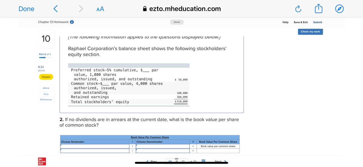 Done
А
A ezto.mheducation.com
Chapter 13 Homework 0
Submit
Saved
Help
Save & Exit
Check my work
10
(Ine ioliowIng iniormaIon applies LO Lne quesLIOns dispiayeu veiow.j
Raphael Corporation's balance sheet shows the following stockholders'
equity section.
Part 2 of 4
8.33
points
Preferred stock-5% cumulative, $ par
value, 1,000 shares
authorized, issued, and outstanding
Common stock-$_ par value, 4,000 shares
authorized, issued,
and outstanding
Retained earnings
Total stockholders' equity
Skipped
$ 50,000
eBook
100,000
Print
360, 000
References
$510, 000
2. If no dividends are in arrears at the current date, what is the book value per share
of common stock?
Book Value Per Common Share
I Choose Denominator:
Choose Numerator:
Book Value Per Common Share
Book value per common share
Mc
Graw
Hill
Prov
11 12 of 12
Nevt
...
个)
