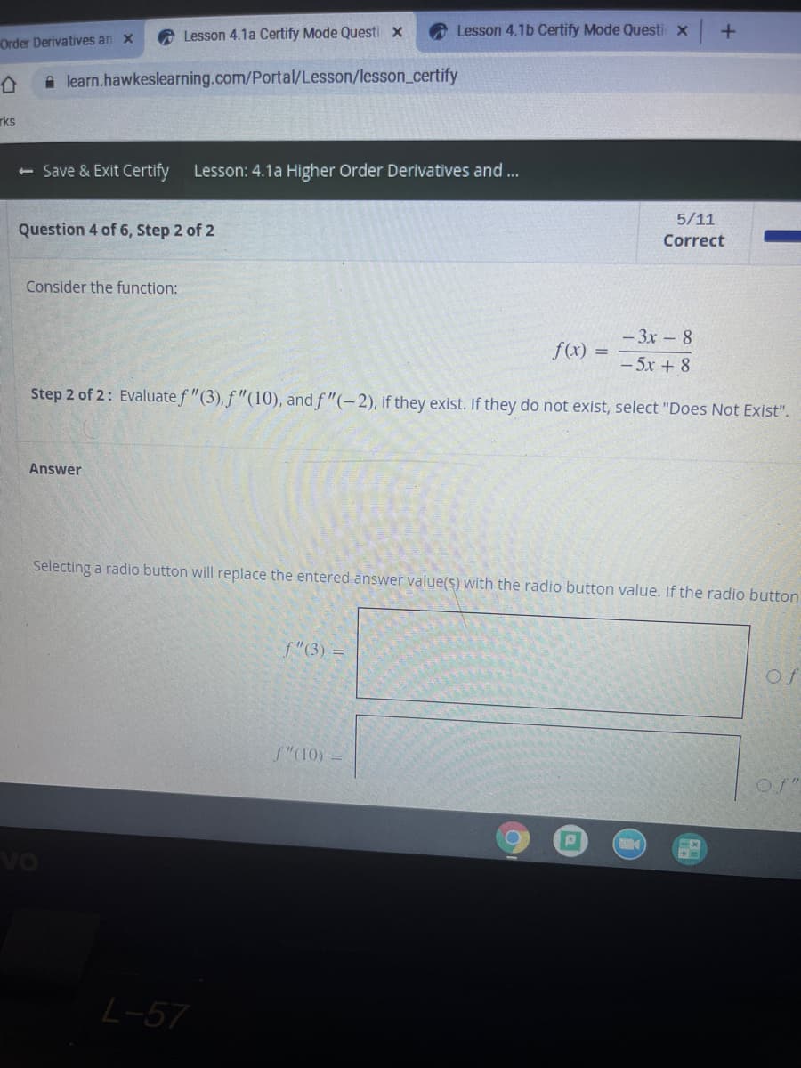 Lesson 4.1a Certify Mode Questi x
Lesson 4.1b Certify Mode Questi x
Order Derivatives an x
A learn.hawkeslearning.com/Portal/Lesson/lesson_certify
rks
<- Save & Exit Certify
Lesson: 4.1a Higher Order Derivatives and ...
5/11
Question 4 of 6, Step 2 of 2
Correct
Consider the function:
- 3x - 8
f(x) =
- 5x + 8
Step 2 of 2: Evaluatef "(3),f "(10), and f "(-2), if they exist. If they do not exist, select "Does Not Exist".
Answer
Selecting a radio button will replace the entered answer value(s) with the radio button value. If the radio button
f"(3) =
Of
f"(10) =
Of"
vo
L-57
