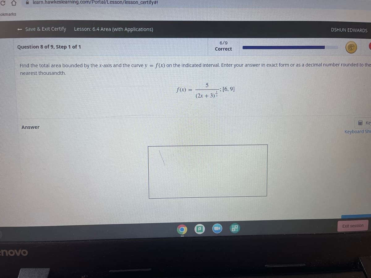 C合
learn.hawkeslearning.com/Portal/Lesson/lesson_certify#!
okmarks
<- Save & Exit Certify
Lesson: 6.4 Area (with Applications)
DSHUN EDWARDS
6/9
Question 8 of 9, Step 1 of 1
Correct
Find the total area bounded by the x-axis and the curve y = f(x) on the indicated interval. Enter your answer in exact form or as a decimal number rounded to the
nearest thousandth.
f(x) =
5
-; [6, 9]
(2r + 3)
画 Ke
Answer
Keyboard Shc
Exit session
enovo
