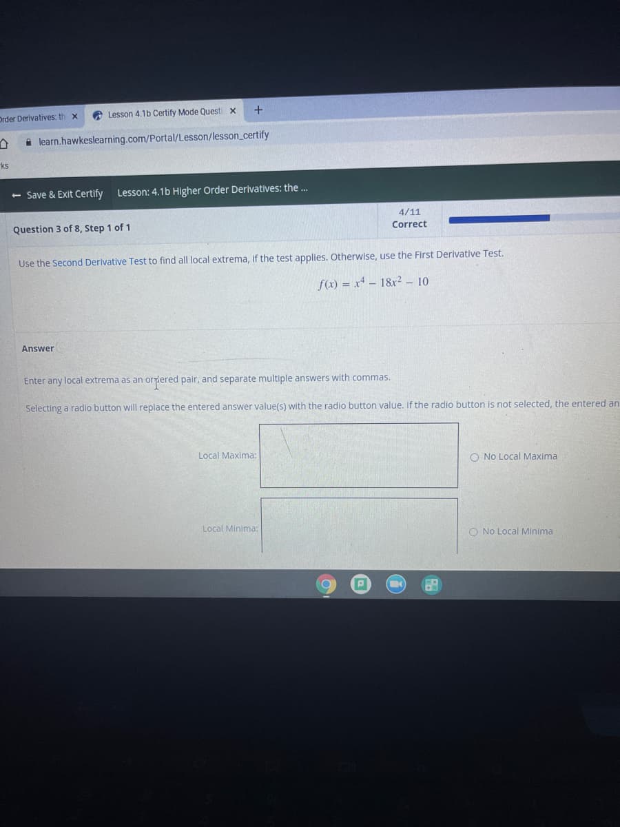 Drder Derivatives: th x
A Lesson 4.1b Certify Mode Questi x
A learn.hawkeslearning.com/Portal/Lesson/lesson_certify
ks
- Save & Exit Certify
Lesson: 4.1b Higher Order Derivatives: the ...
4/11
Question 3 of 8, Step 1 of 1
Correct
Use the Second Derlvative Test to find all local extrema, If the test applies. Otherwise, use the First Derivative Test.
f(x) = x* – 18&r2 - 10
Answer
Enter any local extrema as an orriered pair, and separate multiple answers with commas.
Selecting a radio button will replace the entered answer value(s) with the radio button value. If the radio button isnot selected, the entered an
Local Maxima:
O No Local Maxima
Local Minima:
O No Local Minima
