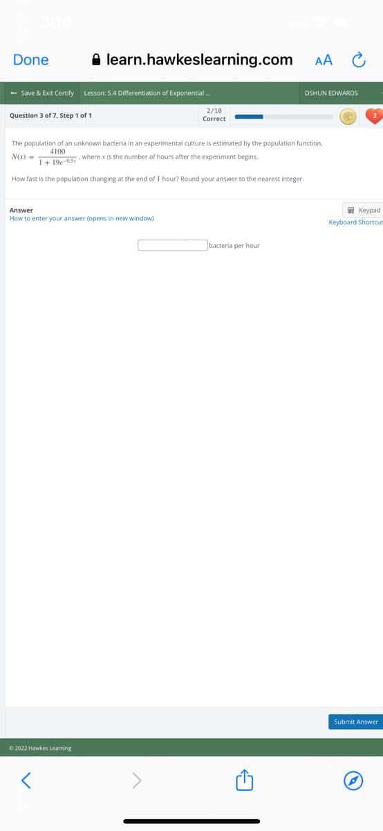 Done
A learn.hawkeslearning.com
AA
- Save & Exit Certify
Lesson: 5.4 Differentiation of Exponential.
DSHUN EDWARDS
2/10
Question 3 of 7, Step 1 of 1
Correct
The population of an unknown bacteria in an experimental culture is estimated by the population function,
4100
N(x) =
,where x is the number of hours after the experiment begins.
1+ 19e-05
How fast is the population changing at the end of 1 hour? Round your answer to the nearest integer.
Answer
I Keypad
How to enter your answer (opens in new window)
Keyboard Shortcut
bacteria per hour
Submit Answer
© 2022 Hawkes Learning
