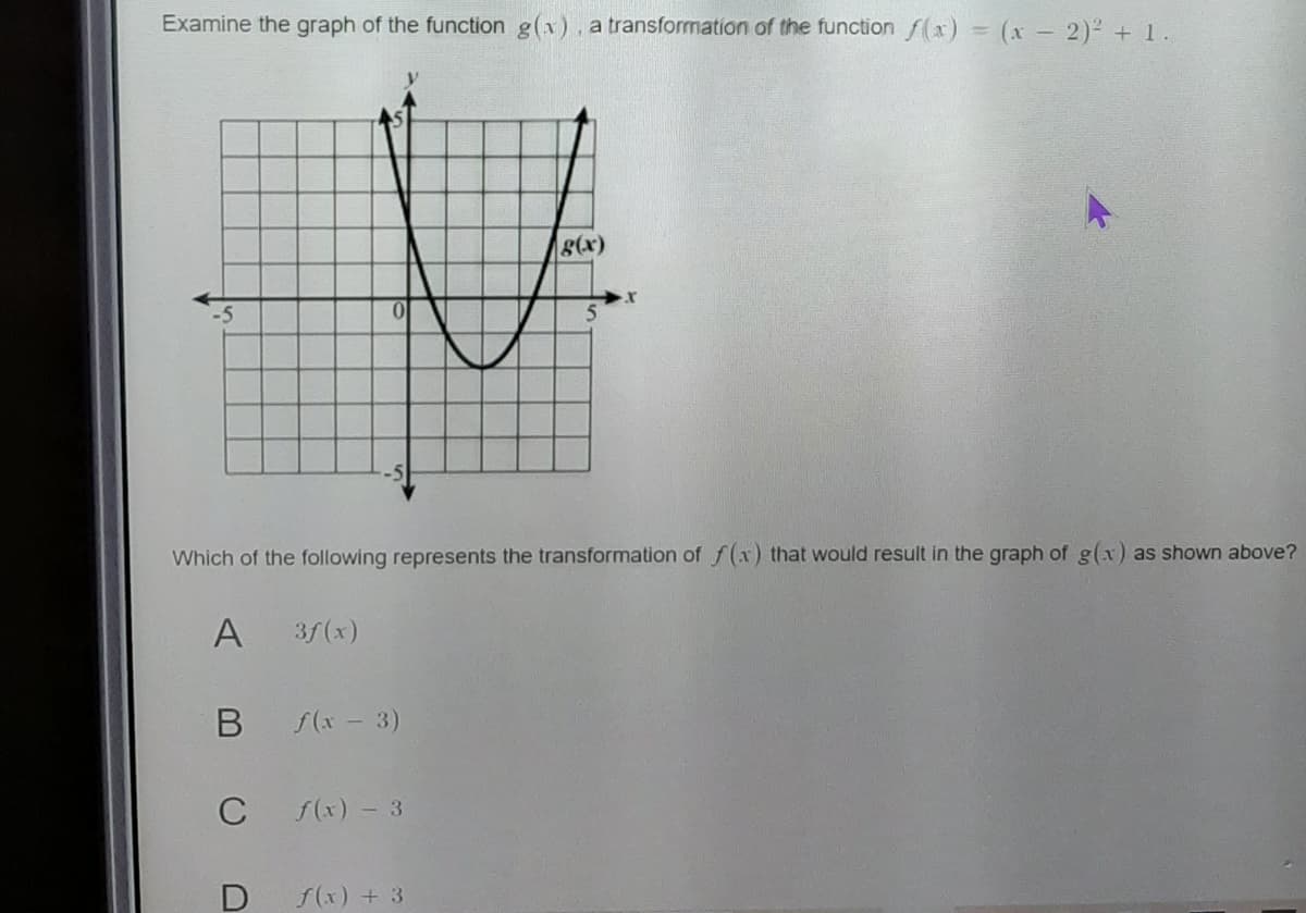 Examine the graph of the function g(x). a transformation of the function f(x) = (x - 2)² + 1.
g(x)
Which of the following represents the transformation of f(x) that would result in the graph of g(x) as shown above?
A
3f(x)
f(x- 3)
C
f(x) -3
f(x) + 3
