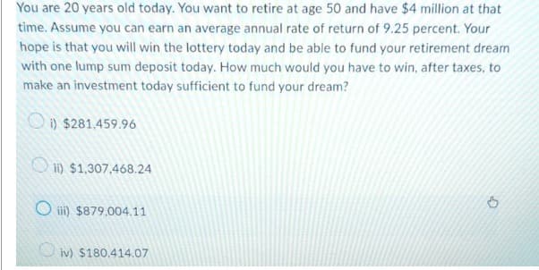 You are 20 years old today. You want to retire at age 50 and have $4 million at that
time. Assume you can earn an average annual rate of return of 9.25 percent. Your
hope is that you will win the lottery today and be able to fund your retirement dream
with one lump sum deposit today. How much would you have to win, after taxes, to
make an investment today sufficient to fund your dream?
i) $281.459.96
ii) $1,307,468.24
Oiii) $879.004.11
iv) $180,414.07
G