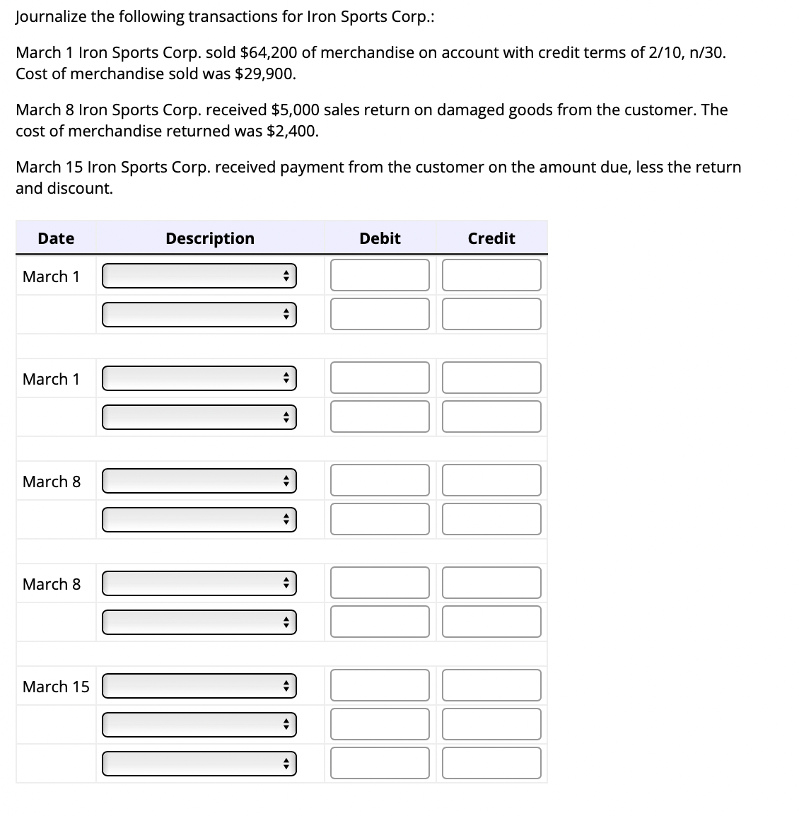 Journalize the following transactions for Iron Sports Corp.:
March 1 Iron Sports Corp. sold $64,200 of merchandise on account with credit terms of 2/10, n/30.
Cost of merchandise sold was $29,900.
March 8 Iron Sports Corp. received $5,000 sales return on damaged goods from the customer. The
cost of merchandise returned was $2,400.
March 15 Iron Sports Corp. received payment from the customer on the amount due, less the return
and discount.
Date
March 1
March 1
March 8
March 8
March 15
Description
+
+
+
◆
+
M
+
Debit
Credit