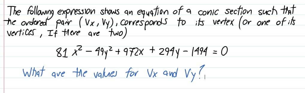 The follamng expression shaws an eqution of a conic section such that
he ordered pair (Vx, Vy), corresponds to its vertex (or one of ik
vertices , If theve are two)
294y - 1494 = 0
What ave the values for Vx and Vy?,
81 x2 – 49y2 + 9F2× +
