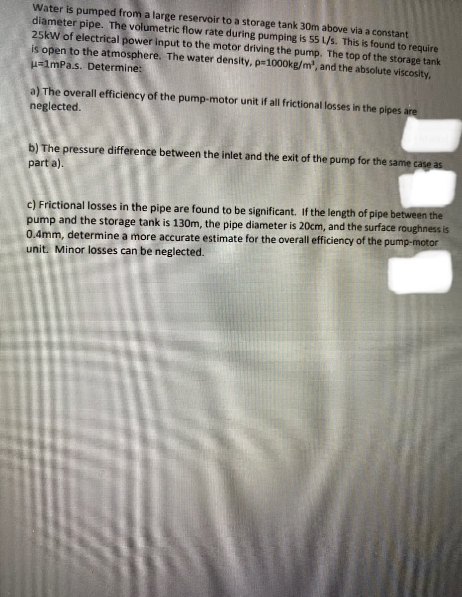 Water is pumped from a large reservoir to a storage tank 30m above via a constant
diameter pipe. The volumetric flow rate during pumping is 55 L/s. This is found to require
25kW of electrical power input to the motor driving the pump. The top of the storage tank
is open to the atmosphere. The water density, p=1000kg/m³, and the absolute viscosity,
u=1mPa.s. Determine:
a) The overall efficiency of the pump-motor unit if all frictional losses in the pipes are
neglected.
b) The pressure difference between the inlet and the exit of the pump for the same case as
part a).
c) Frictional losses in the pipe are found to be significant. If the length of pipe between the
pump and the storage tank is 130m, the pipe diameter is 20cm, and the surface roughness is
0.4mm, determine a more accurate estimate for the overall efficiency of the pump-motor
unit. Minor losses can be neglected.