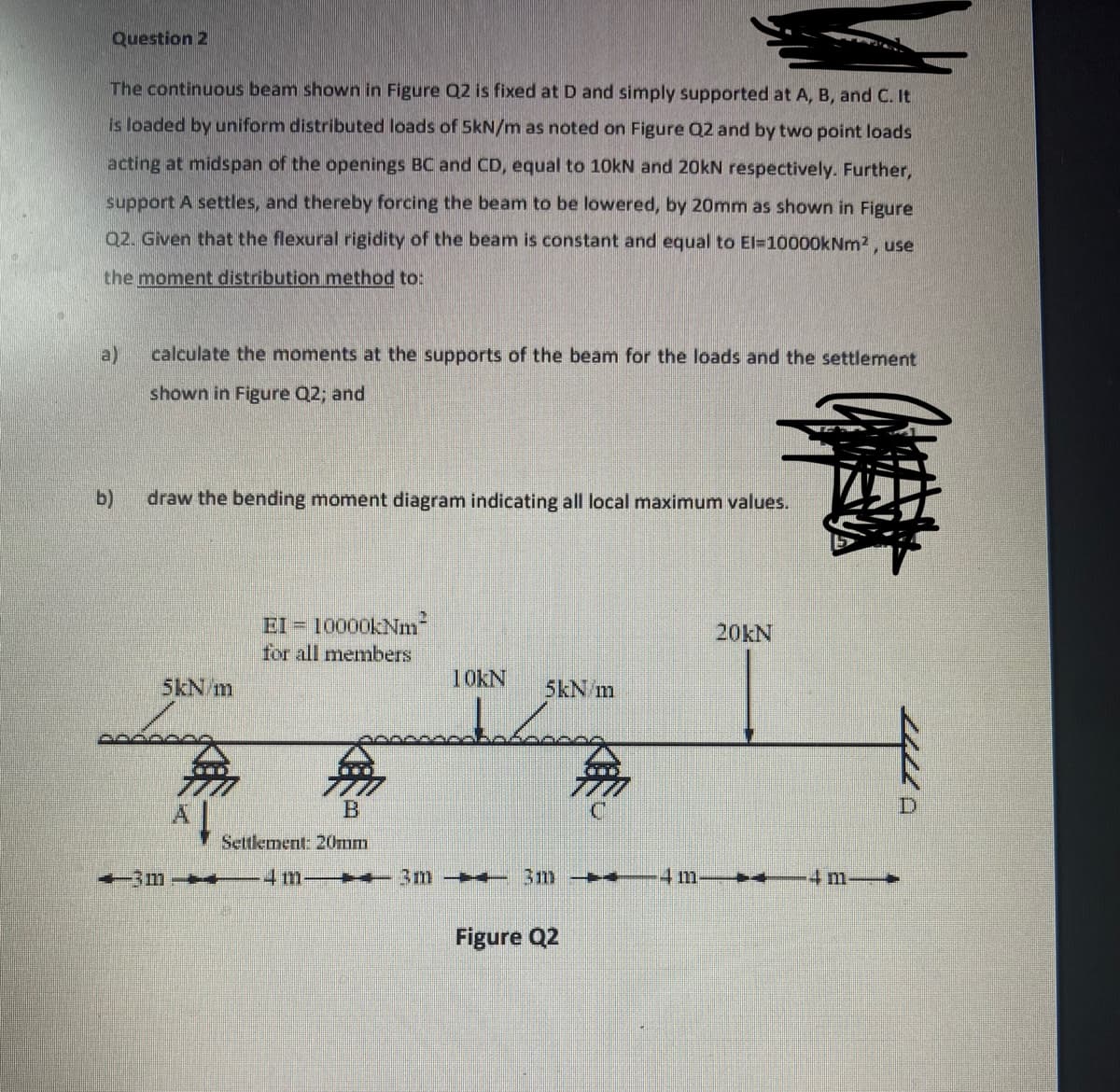 Question 2
The continuous beam shown in Figure Q2 is fixed at D and simply supported at A, B, and C. It
is loaded by uniform distributed loads of 5kN/m as noted on Figure Q2 and by two point loads
acting at midspan of the openings BC and CD, equal to 10kN and 20kN respectively. Further,
support A settles, and thereby forcing the beam to be lowered, by 20mm as shown in Figure
Q2. Given that the flexural rigidity of the beam is constant and equal to El=10000kNm², use
the moment distribution method to:
a)
calculate the moments at the supports of the beam for the loads and the settlement
shown in Figure Q2; and
b)
draw the bending moment diagram indicating all local maximum values.
EI = 10000kNm²
20kN
for all members
10KN
5kN/m
5kN m
B
Settlement: 20mm
4 M—3m → 3m → 4 m.
+
Figure Q2
-3m
無
4 m.
7777