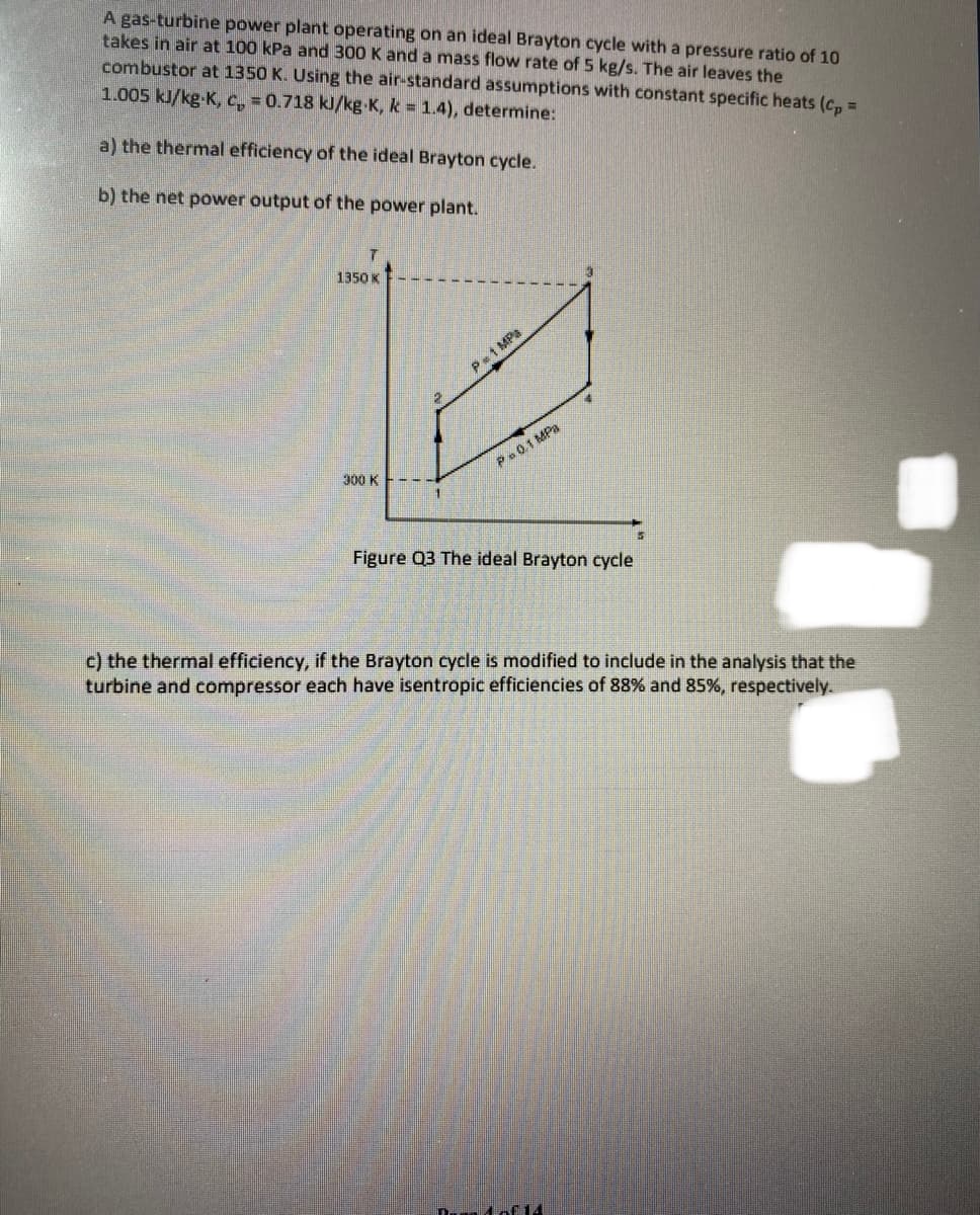 A gas-turbine power plant operating on an ideal Brayton cycle with a pressure ratio of 10
takes in air at 100 kPa and 300 K and a mass flow rate of 5 kg/s. The air leaves the
combustor at 1350 K. Using the air-standard assumptions with constant specific heats (cp=
1.005 kJ/kg-K, c, = 0.718 kJ/kg K, k = 1.4), determine:
a) the thermal efficiency of the ideal Brayton cycle.
b) the net power output of the power plant.
1350 K
14
300 K
5
Figure Q3 The ideal Brayton cycle
c) the thermal efficiency, if the Brayton cycle is modified to include in the analysis that the
turbine and compressor each have isentropic efficiencies of 88% and 85%, respectively.
De 4 of 14
P=1 MPa
Pa 0.1 MPa