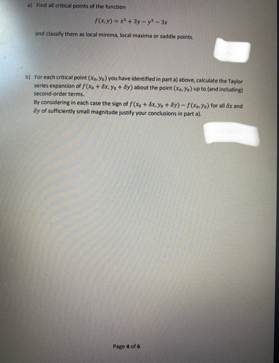 a) Find all critical points of the function
f(x,y) = x³ + 3y - y³ - 3x
and classify them as local minima, local maxima or saddle points.
b) For each critical point (xo, Yo) you have identified in part a) above, calculate the Taylor
series expansion of f(xo + 8x, yo + dy) about the point (xo, Yo) up to (and including)
second-order terms.
By considering in each case the sign of f(xo + 8x, yo + dy)-f(xo, Yo) for all 8x and
Sy of sufficiently small magnitude justify your conclusions in part a).
Page 4 of 6