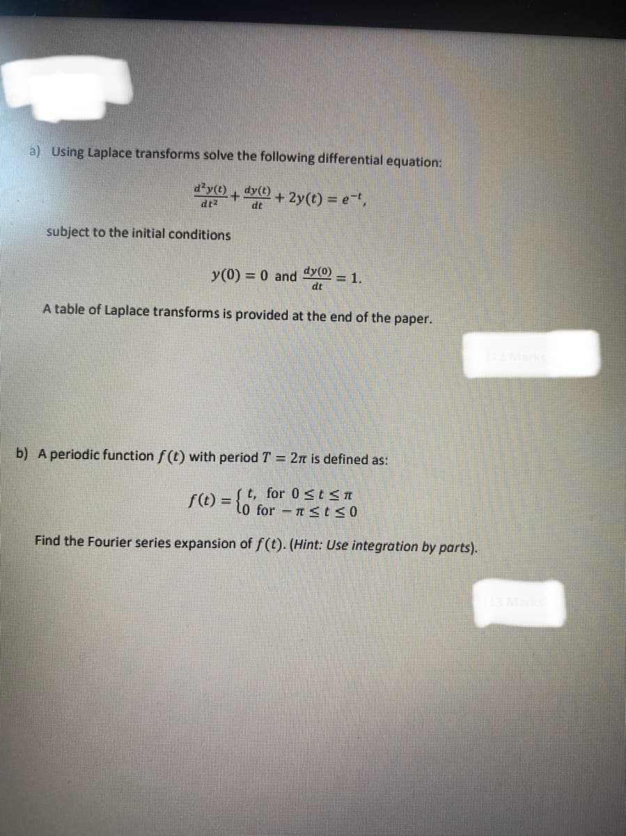 1
a) Using Laplace transforms solve the following differential equation:
d²y(t)
dy(t)
+ + 2y(t) = e-t,
dt²
dt
subject to the initial conditions
y(0) = 0 and dy (0)
= 1.
dt
A table of Laplace transforms is provided at the end of the paper.
b) A periodic function f(t) with period T = 2π is defined as:
f(t) = {t, for 0≤t≤n
10 for ≤t≤0
Find the Fourier series expansion of f(t). (Hint: Use integration by parts).