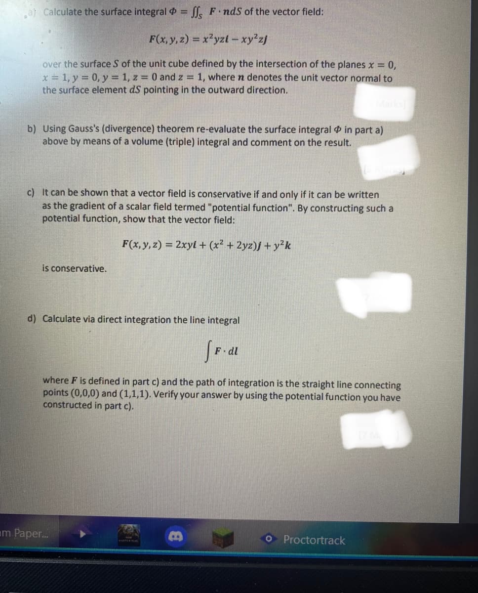 a) Calculate the surface integral
= ff, F.nds of the vector field:
F(x, y, z) = x²yzi - xy²zj
over the surface S of the unit cube defined by the intersection of the planes x = 0,
x = 1, y = 0, y = 1, z = 0 and z = 1, where n denotes the unit vector normal to
the surface element dS pointing in the outward direction.
b) Using Gauss's (divergence) theorem re-evaluate the surface integral in part a)
above by means of a volume (triple) integral and comment on the result.
c) It can be shown that a vector field is conservative if and only if it can be written
as the gradient of a scalar field termed "potential function". By constructing such a
potential function, show that the vector field:
F(x, y, z) = 2xyl + (x² + 2yz)j + y²k
is conservative.
d) Calculate via direct integration the line integral
fF.dl
where F is defined in part c) and the path of integration is the straight line connecting
points (0,0,0) and (1,1,1). Verify your answer by using the potential function you have
constructed in part c).
Proctortrack
m Paper...