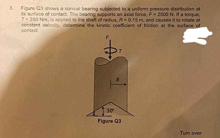 3.
Figure Q3 shows a conical bearing subjected to a uniform pressure distribution at
its surface of contact. The bearing supports an axial force, F = 2500 N. If a torque,
T= 250 Nm, is applied to the shaft of radius, R = 0.15 m, and causes it to rotate at
constant velocity, determine the kinetic coefficient of friction at the surface of
contact.
F
$₁
T
R
Turn over
30°
Figure Q3